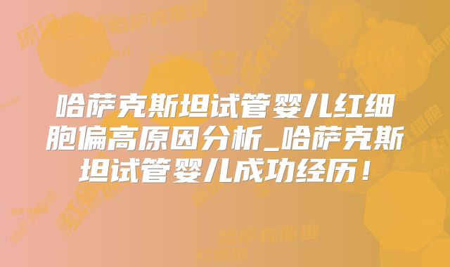 哈萨克斯坦试管婴儿红细胞偏高原因分析_哈萨克斯坦试管婴儿成功经历！