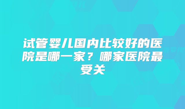 试管婴儿国内比较好的医院是哪一家？哪家医院最受关