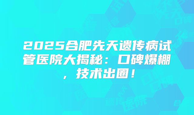 2025合肥先天遗传病试管医院大揭秘:口碑爆棚,技术出圈!