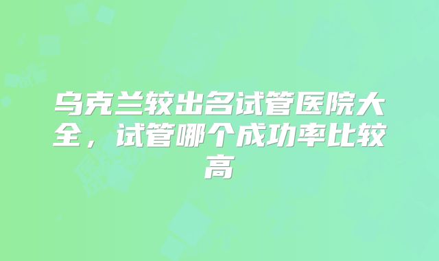 乌克兰较出名试管医院大全，试管哪个成功率比较高