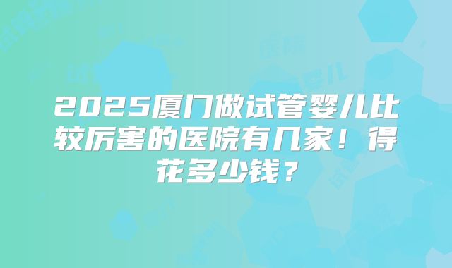 2025厦门做试管婴儿比较厉害的医院有几家！得花多少钱？
