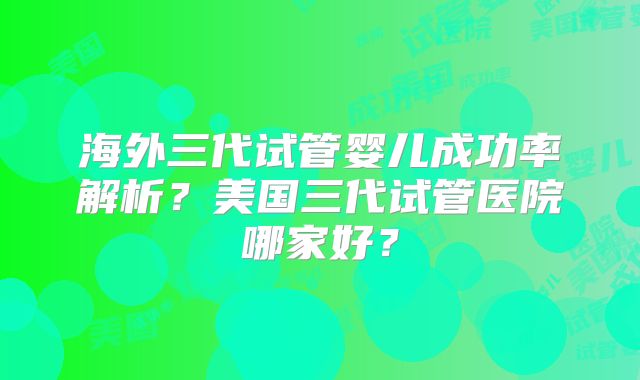 海外三代试管婴儿成功率解析?美国三代试管医院哪家好?