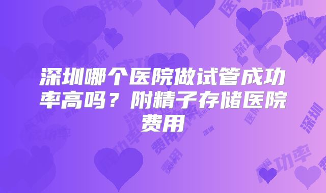 深圳哪个医院做试管成功率高吗？附精子存储医院费用