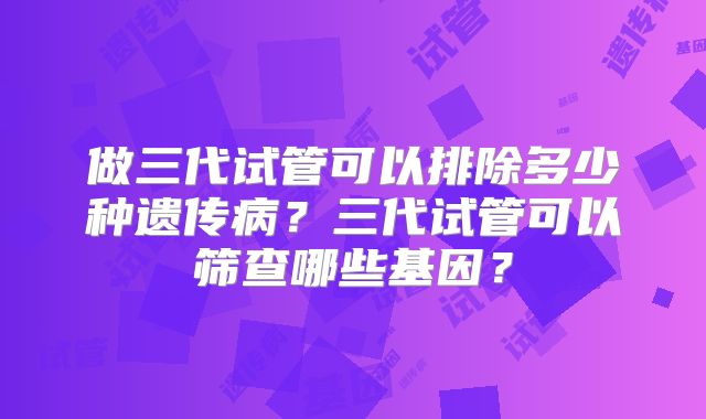 做三代试管可以排除多少种遗传病?三代试管可以筛查哪些基因?