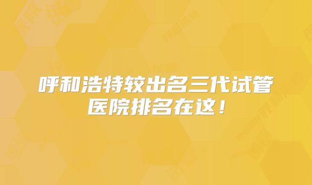 呼和浩特较出名三代试管医院排名在这！