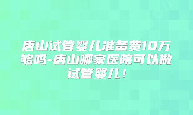 唐山试管婴儿准备费10万够吗-唐山哪家医院可以做试管婴儿!