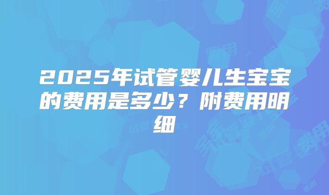 2025年试管婴儿生宝宝的费用是多少?附费用明细