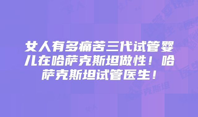 女人有多痛苦三代试管婴儿在哈萨克斯坦做性！哈萨克斯坦试管医生！