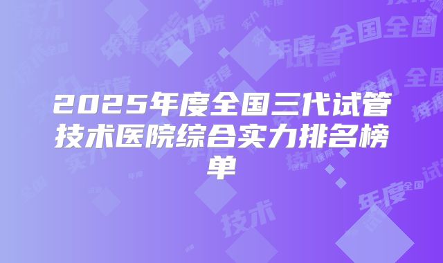 2025年度全国三代试管技术医院综合实力排名榜单