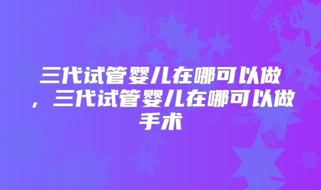 三代试管婴儿在哪可以做，三代试管婴儿在哪可以做手术
