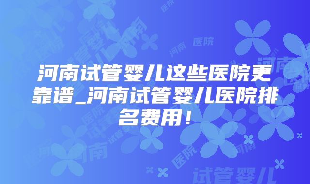 河南试管婴儿这些医院更靠谱_河南试管婴儿医院排名费用！