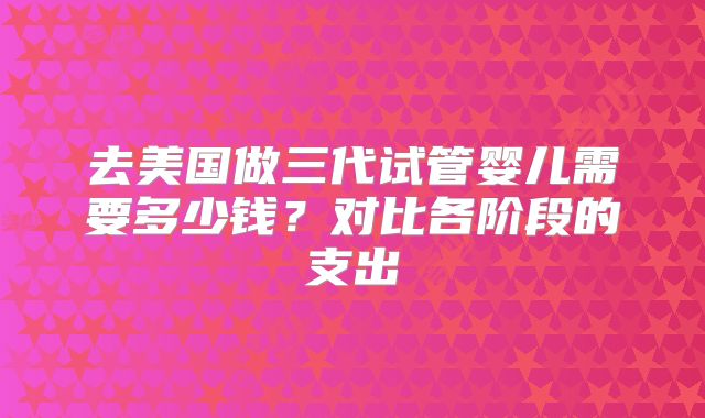去美国做三代试管婴儿需要多少钱？对比各阶段的支出