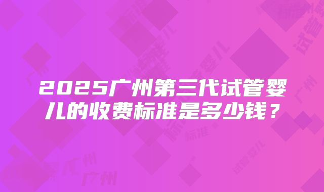 2025广州第三代试管婴儿的收费标准是多少钱？