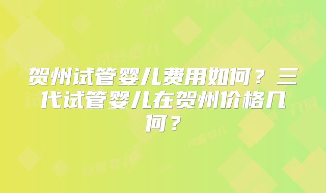 贺州试管婴儿费用如何？三代试管婴儿在贺州价格几何？