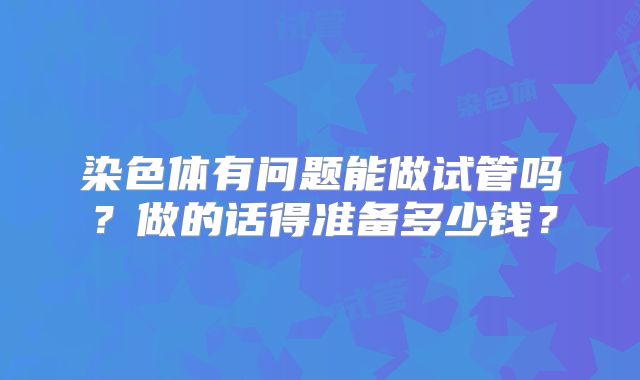 染色体有问题能做试管吗？做的话得准备多少钱？