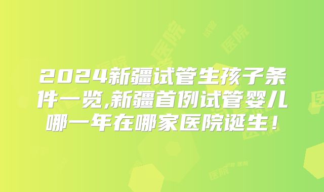 2024新疆试管生孩子条件一览,新疆首例试管婴儿哪一年在哪家医院诞生!