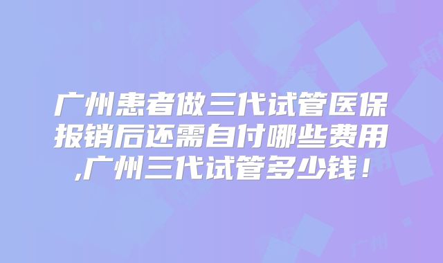 广州患者做三代试管医保报销后还需自付哪些费用,广州三代试管多少钱！