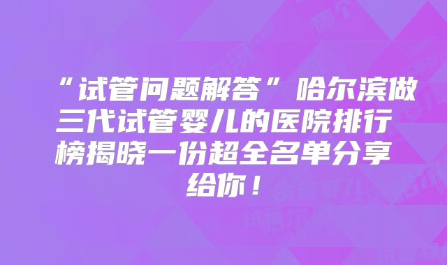 “试管问题解答”哈尔滨做三代试管婴儿的医院排行榜揭晓一份超全名单分享给你！