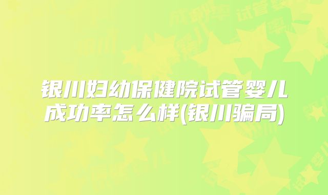 银川妇幼保健院试管婴儿成功率怎么样(银川骗局)
