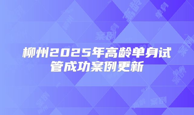 柳州2025年高龄单身试管成功案例更新