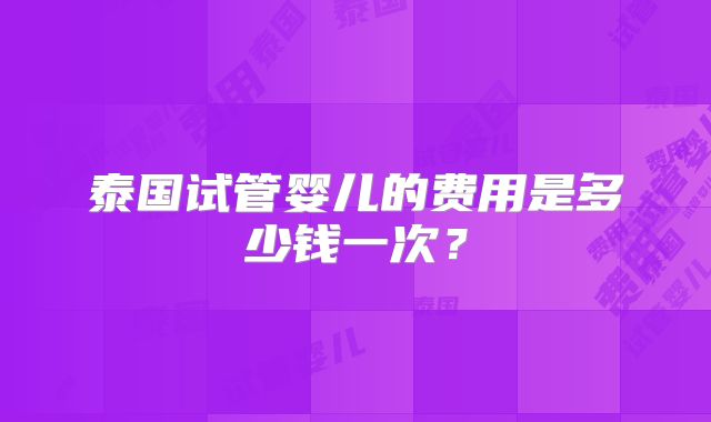 泰国试管婴儿的费用是多少钱一次？