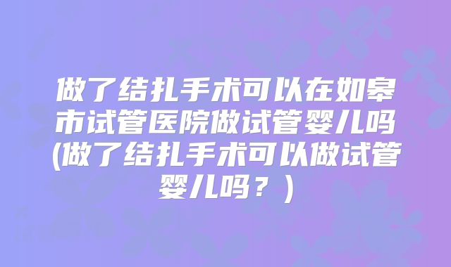 做了结扎手术可以在如皋市试管医院做试管婴儿吗(做了结扎手术可以做试管婴儿吗？)