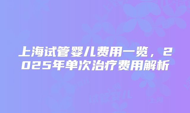 上海试管婴儿费用一览，2025年单次治疗费用解析