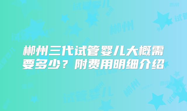 郴州三代试管婴儿大概需要多少?附费用明细介绍