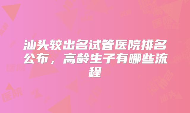 汕头较出名试管医院排名公布，高龄生子有哪些流程