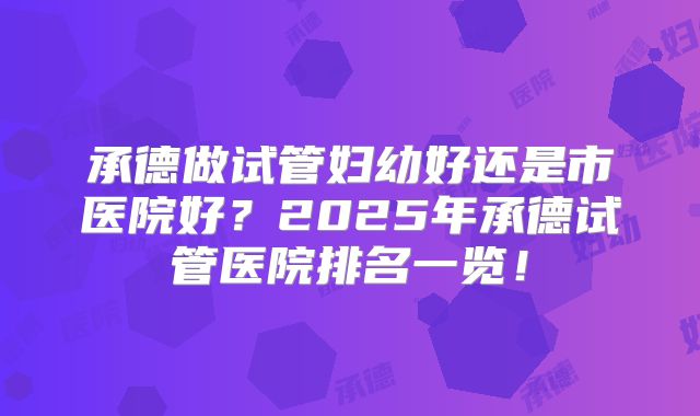 承德做试管妇幼好还是市医院好？2025年承德试管医院排名一览！