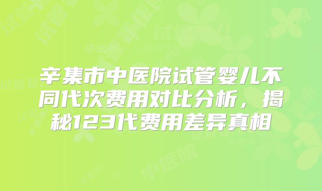 辛集市中医院试管婴儿不同代次费用对比分析，揭秘123代费用差异真相