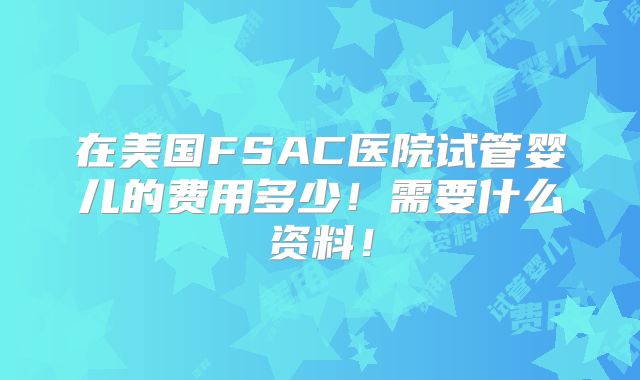 在美国FSAC医院试管婴儿的费用多少！需要什么资料！