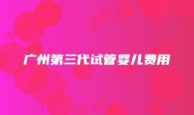 广州第三代试管婴儿费用