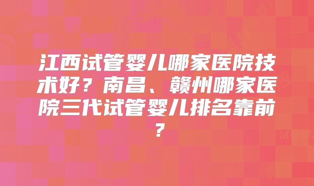 江西试管婴儿哪家医院技术好？南昌、赣州哪家医院三代试管婴儿排名靠前？