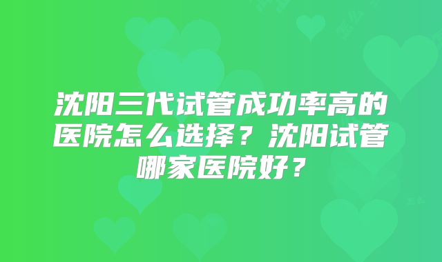 沈阳三代试管成功率高的医院怎么选择？沈阳试管哪家医院好？