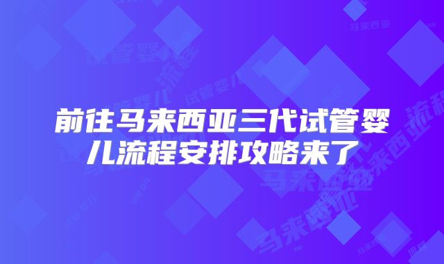 前往马来西亚三代试管婴儿流程安排攻略来了