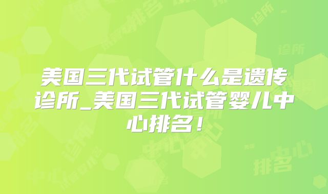 美国三代试管什么是遗传诊所_美国三代试管婴儿中心排名！