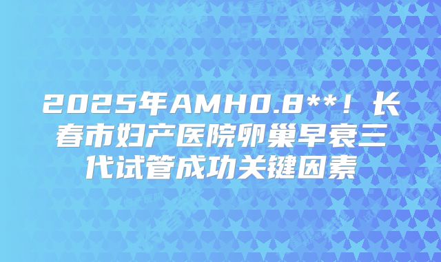 2025年AMH0.8**！长春市妇产医院卵巢早衰三代试管成功关键因素