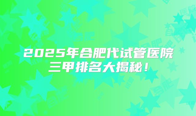 2025年合肥代试管医院三甲排名大揭秘!