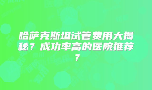 哈萨克斯坦试管费用大揭秘？成功率高的医院推荐？