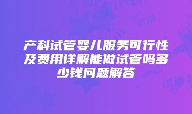 产科试管婴儿服务可行性及费用详解能做试管吗多少钱问题解答