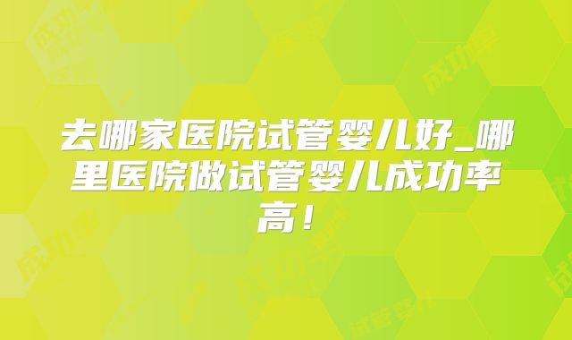 去哪家医院试管婴儿好_哪里医院做试管婴儿成功率高！