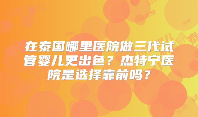 在泰国哪里医院做三代试管婴儿更出色?杰特宁医院是选择靠前吗?