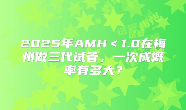 2025年AMH＜1.0在梅州做三代试管，一次成概率有多大？