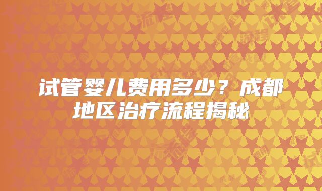 试管婴儿费用多少？成都地区治疗流程揭秘