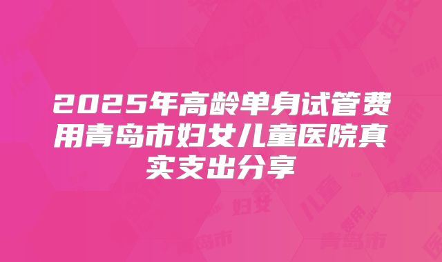 2025年高龄单身试管费用青岛市妇女儿童医院真实支出分享
