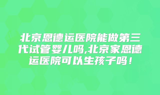 北京恩德运医院能做第三代试管婴儿吗,北京家恩德运医院可以生孩子吗！