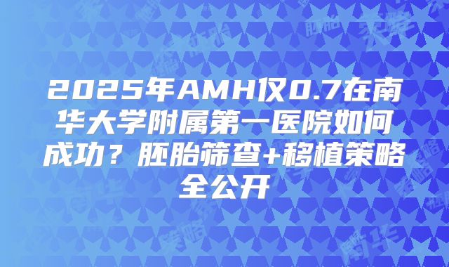 2025年AMH仅0.7在南华大学附属第一医院如何成功?胚胎筛查+移植策略全公开