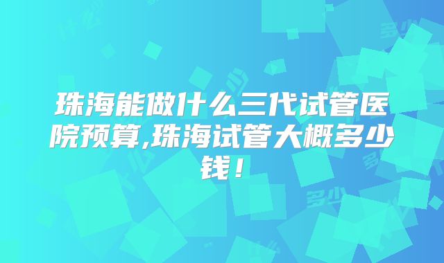 珠海能做什么三代试管医院预算,珠海试管大概多少钱!