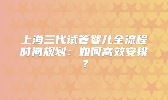 上海三代试管婴儿全流程时间规划:如何高效安排?